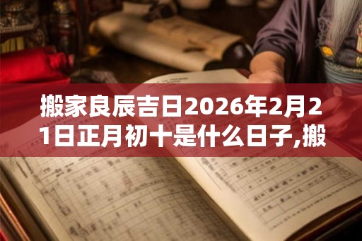 搬家良辰吉日2026年2月21日正月初十是什么日子,搬家入宅黄道吉日 搬家良辰吉日2026年2月21日正月初十是什么日子,搬家入宅黄道吉日
