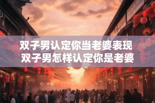 双子男认定你当老婆表现 双子男怎样认定你是老婆