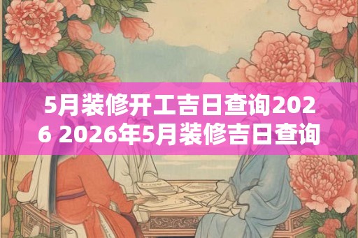 5月装修开工吉日查询2026 2026年5月装修吉日查询
