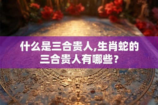 什么是三合贵人,生肖蛇的三合贵人有哪些？