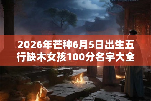 2026年芒种6月5日出生五行缺木女孩100分名字大全 2026年芒种6月5日出生五行缺木女孩100分名字大全