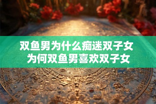 双鱼男为什么痴迷双子女 为何双鱼男喜欢双子女