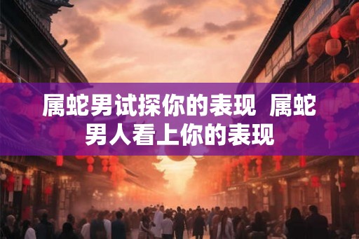 属蛇男试探你的表现 属蛇男人看上你的表现 属蛇男试探你的表现 属蛇男人看上你的表现