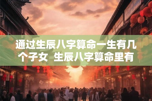 通过生辰八字算命一生有几个子女  生辰八字算命里有几个孩子