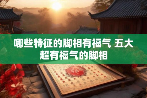 哪些特征的脚相有福气 五大超有福气的脚相