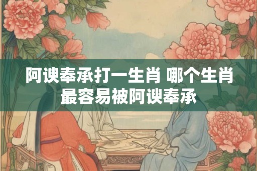 阿谀奉承打一生肖 哪个生肖最容易被阿谀奉承 阿谀奉承打一生肖 哪个生肖最容易被阿谀奉承