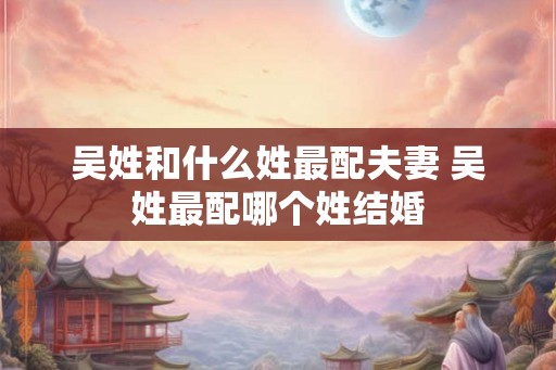 吴姓和什么姓最配夫妻 吴姓最配哪个姓结婚