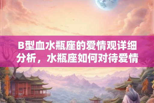 B型血水瓶座的爱情观详细分析，水瓶座如何对待爱情的？