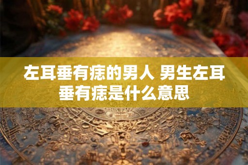左耳垂有痣的男人 男生左耳垂有痣是什么意思 左耳垂有痣的男人 男生左耳垂有痣是什么意思