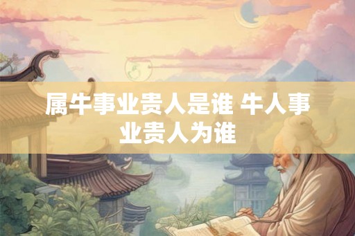 属牛事业贵人是谁 牛人事业贵人为谁 属牛事业贵人是谁 牛人事业贵人为谁