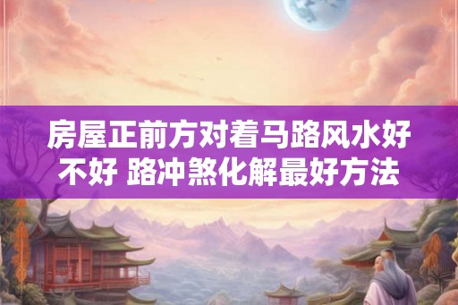 房屋正前方对着马路风水好不好 路冲煞化解最好方法