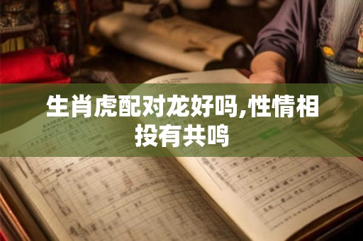 生肖虎配对龙好吗,性情相投有共鸣 生肖虎配对龙好吗,性情相投有共鸣