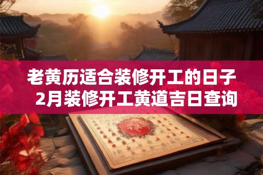 老黄历适合装修开工的日子  2月装修开工黄道吉日查询