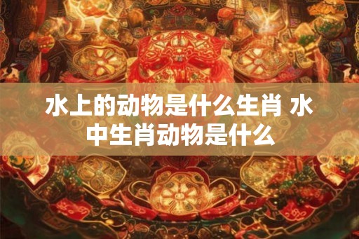 水上的动物是什么生肖 水中生肖动物是什么
