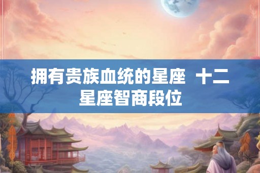 拥有贵族血统的星座  十二星座智商段位