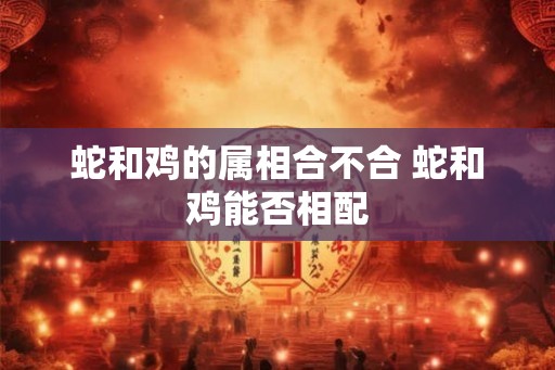 蛇和鸡的属相合不合 蛇和鸡能否相配