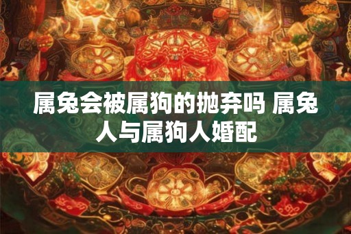 属兔会被属狗的抛弃吗 属兔人与属狗人婚配