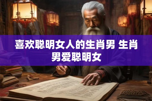 喜欢聪明女人的生肖男 生肖男爱聪明女