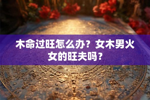 木命过旺怎么办?女木男火女的旺夫吗? 木命过旺怎么办?女木男火女的旺夫吗?