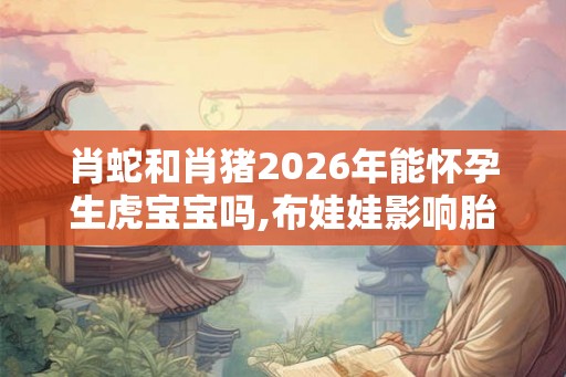 肖蛇和肖猪2026年能怀孕生虎宝宝吗,布娃娃影响胎儿