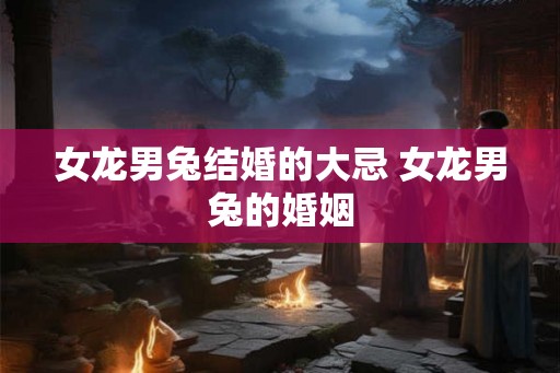 女龙男兔结婚的大忌 女龙男兔的婚姻