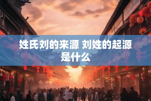 姓氏刘的来源 刘姓的起源是什么
