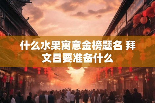 什么水果寓意金榜题名 拜文昌要准备什么