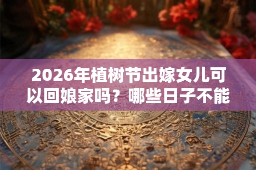 2026年植树节出嫁女儿可以回娘家吗?哪些日子不能回娘家? 2026年植树节出嫁女儿可以回娘家吗?哪些日子不能回娘家?