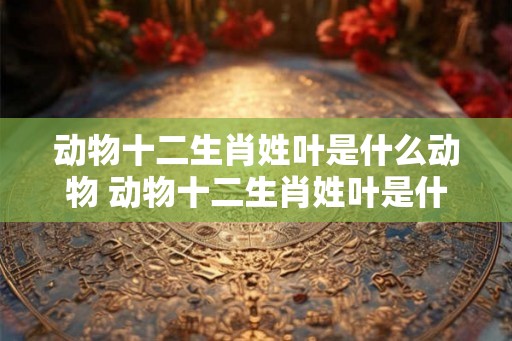 动物十二生肖姓叶是什么动物 动物十二生肖姓叶是什么动物图片