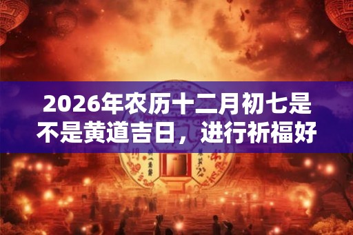 2026年农历十二月初七是不是黄道吉日，进行祈福好不好？