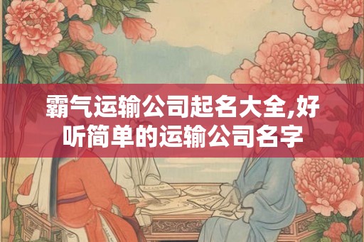 霸气运输公司起名大全,好听简单的运输公司名字