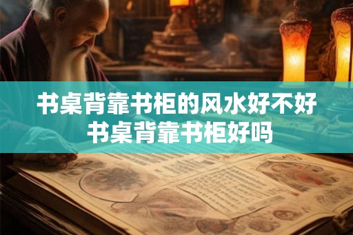 书桌背靠书柜的风水好不好 书桌背靠书柜好吗