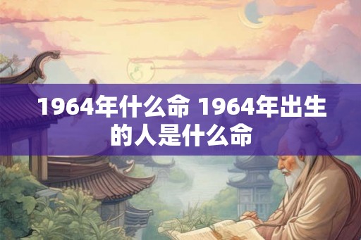 1964年什么命 1964年出生的人是什么命 1964年什么命 1964年出生的人是什么命