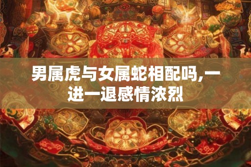 男属虎与女属蛇相配吗,一进一退感情浓烈