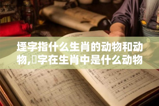 堙字指什么生肖的动物和动物,媊字在生肖中是什么动物