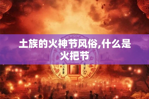土族的火神节风俗,什么是火把节 土族的火神节风俗,什么是火把节