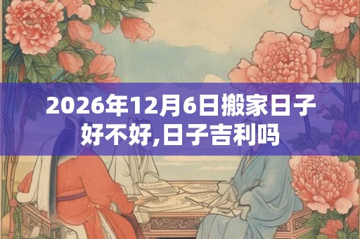 2026年12月6日搬家日子好不好,日子吉利吗 2026年12月6日搬家日子好不好,日子吉利吗