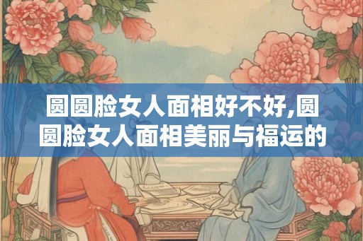 圆圆脸女人面相好不好,圆圆脸女人面相美丽与福运的象征