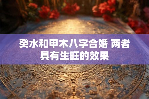 癸水和甲木八字合婚 两者具有生旺的效果 癸水和甲木八字合婚 两者具有生旺的效果