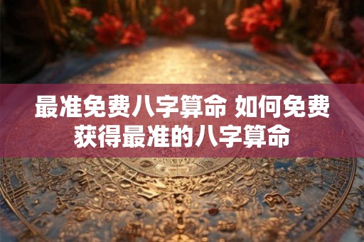 最准免费八字算命 如何免费获得最准的八字算命