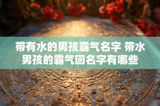 带有水的男孩霸气名字 带水男孩的霸气回名字有哪些 带有水的男孩霸气名字 带水男孩的霸气回名字有哪些