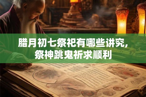 腊月初七祭祀有哪些讲究,祭神跳鬼祈求顺利