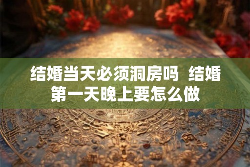 结婚当天必须洞房吗  结婚第一天晚上要怎么做