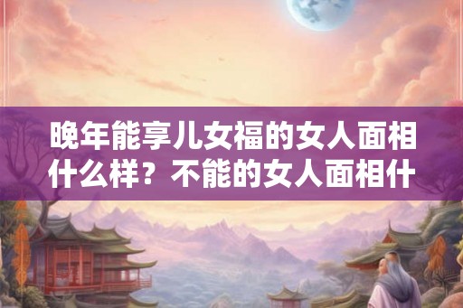 晚年能享儿女福的女人面相什么样？不能的女人面相什么样？