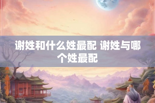 谢姓和什么姓最配 谢姓与哪个姓最配