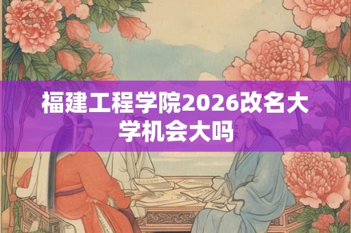 福建工程学院2026改名大学机会大吗