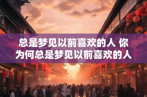 总是梦见以前喜欢的人 你为何总是梦见以前喜欢的人