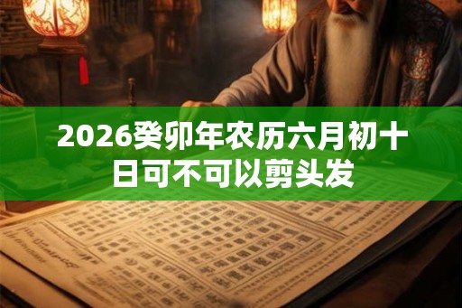2026癸卯年农历六月初十日可不可以剪头发 2026癸卯年农历六月初十日可不可以剪头发