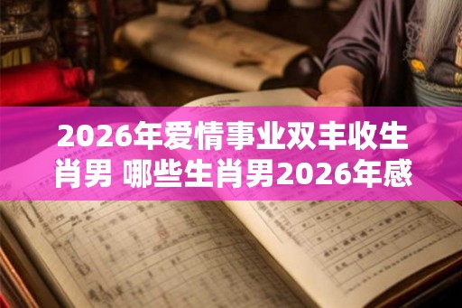 2026年爱情事业双丰收生肖男 哪些生肖男2026年感情与事业丰收 2026年爱情事业双丰收生肖男 哪些生肖男2026年感情与事业丰收