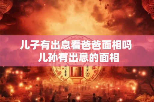 儿子有出息看爸爸面相吗  儿孙有出息的面相